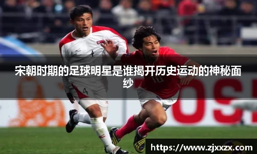宋朝时期的足球明星是谁揭开历史运动的神秘面纱